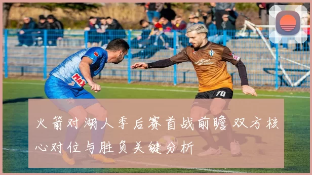 火箭对湖人季后赛首战前瞻 双方核心对位与胜负关键分析