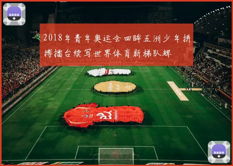 2018年青年奥运会回眸五洲少年拼搏擂台续写世界体育新梯队辉