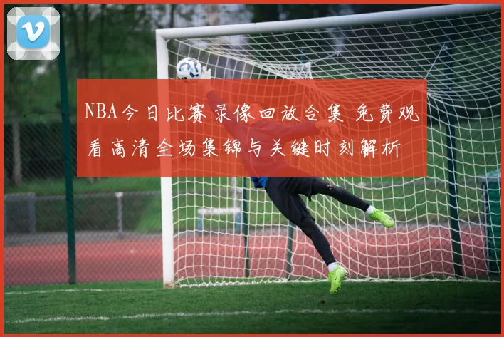 NBA今日比赛录像回放合集 免费观看高清全场集锦与关键时刻解析
