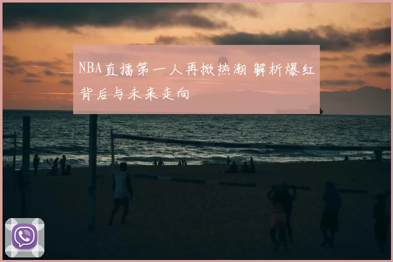 NBA直播第一人再掀热潮 解析爆红背后与未来走向