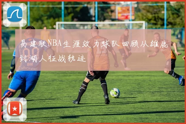 易建联NBA生涯效力球队回顾从雄鹿到湖人征战轨迹