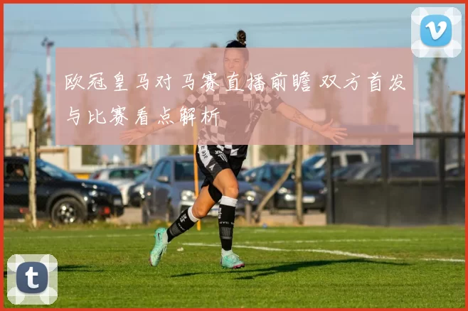 欧冠皇马对马赛直播前瞻 双方首发与比赛看点解析