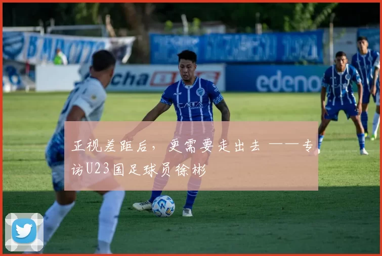 正视差距后，更需要走出去 ——专访U23国足球员徐彬