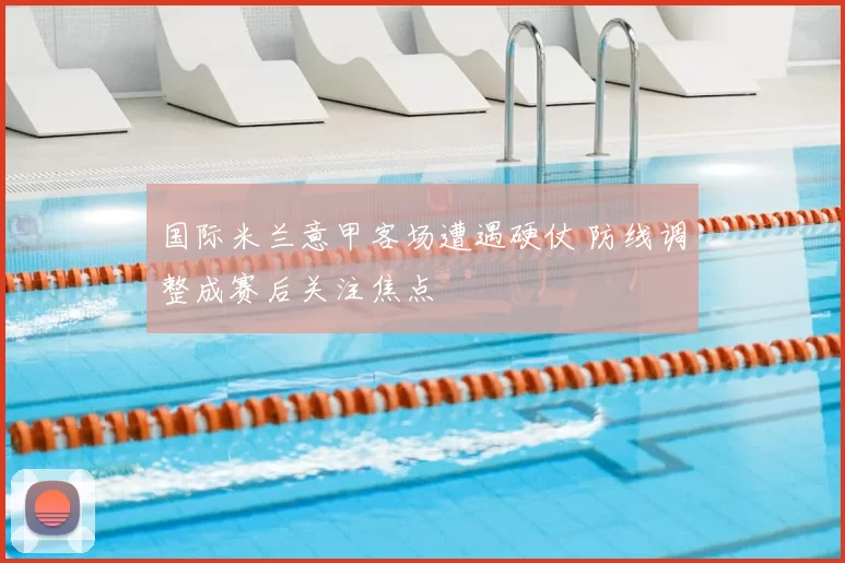 国际米兰意甲客场遭遇硬仗 防线调整成赛后关注焦点