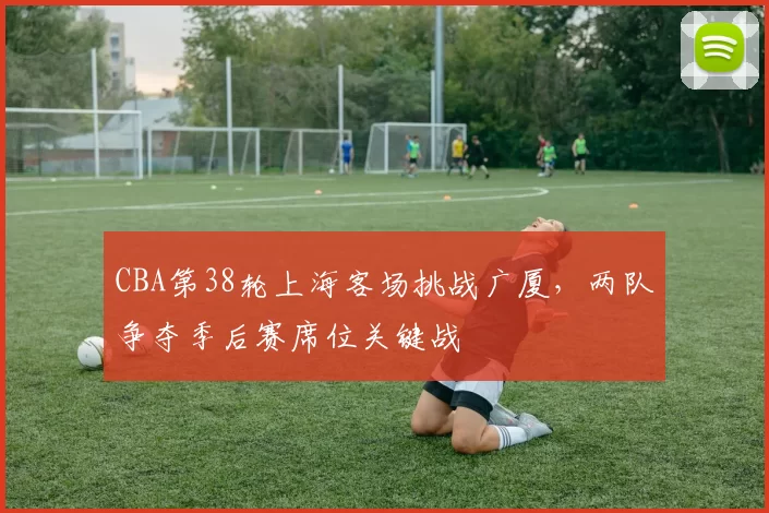 CBA第38轮上海客场挑战广厦，两队争夺季后赛席位关键战