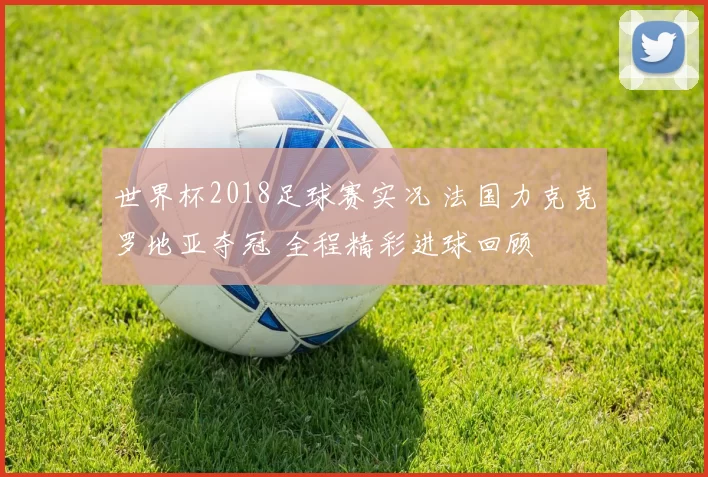 世界杯2018足球赛实况 法国力克克罗地亚夺冠 全程精彩进球回顾