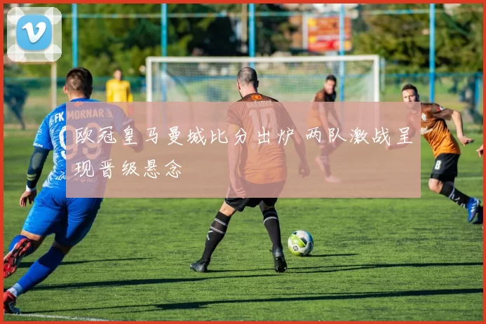 欧冠皇马曼城比分出炉 两队激战呈现晋级悬念