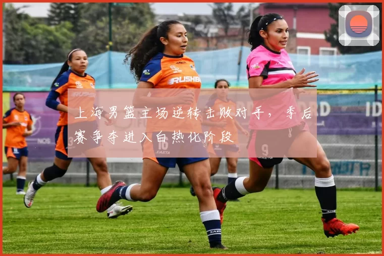 上海男篮主场逆转击败对手,季后赛争夺进入白热化阶段