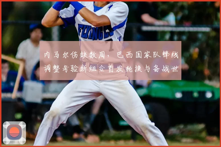 内马尔伤缺数周,巴西国家队锋线调整考验新组合首发轮换与备战世界杯