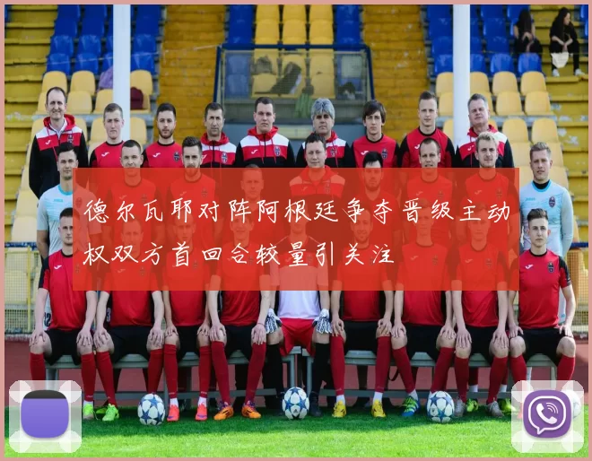 德尔瓦耶对阵阿根廷争夺晋级主动权双方首回合较量引关注