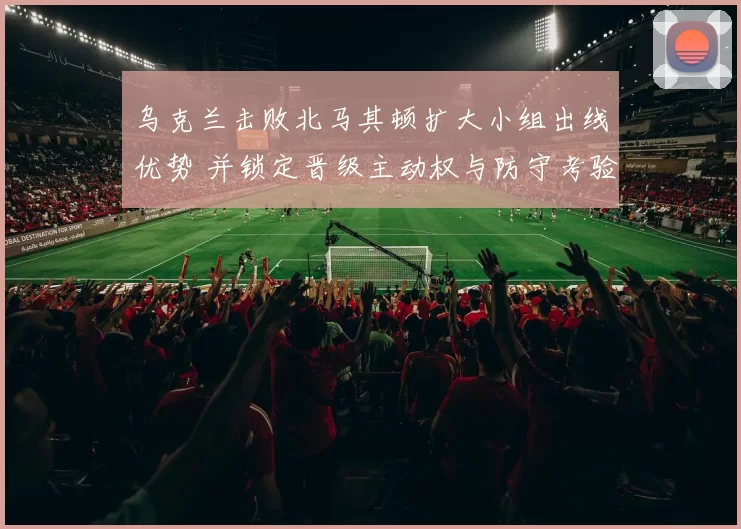 乌克兰击败北马其顿扩大小组出线优势 并锁定晋级主动权与防守考验