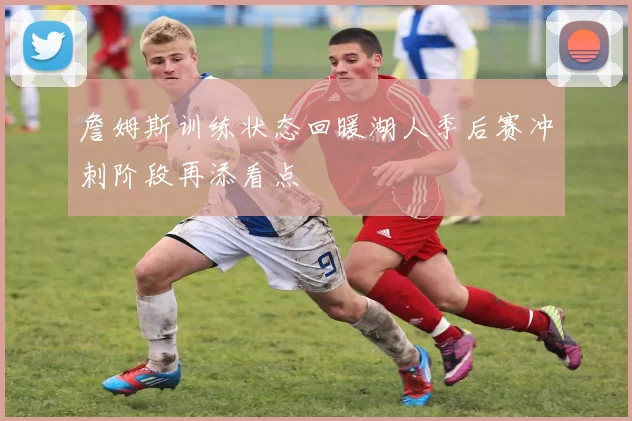 詹姆斯训练状态回暖湖人季后赛冲刺阶段再添看点