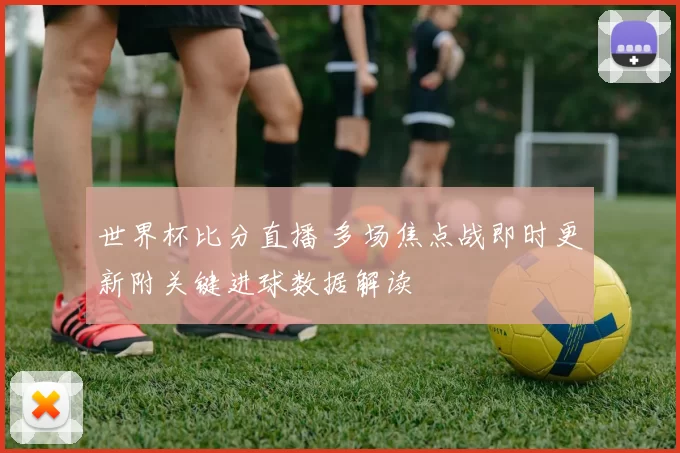 世界杯比分直播 多场焦点战即时更新附关键进球数据解读