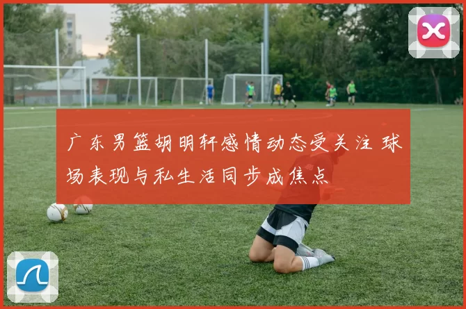 广东男篮胡明轩感情动态受关注 球场表现与私生活同步成焦点