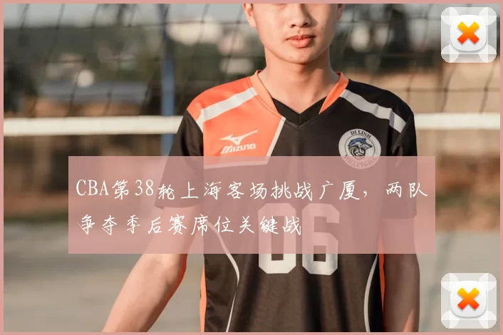 CBA第38轮上海客场挑战广厦，两队争夺季后赛席位关键战
