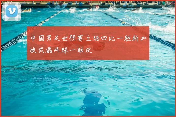 中国男足世预赛主场四比一胜新加坡武磊两球一助攻