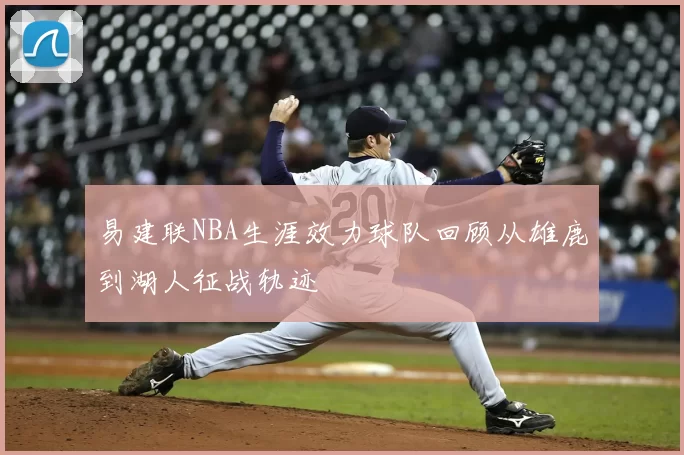 易建联NBA生涯效力球队回顾从雄鹿到湖人征战轨迹