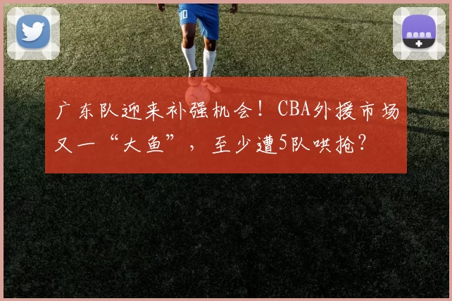 广东队迎来补强机会!CBA外援市场又一“大鱼”,至少遭5队哄抢?