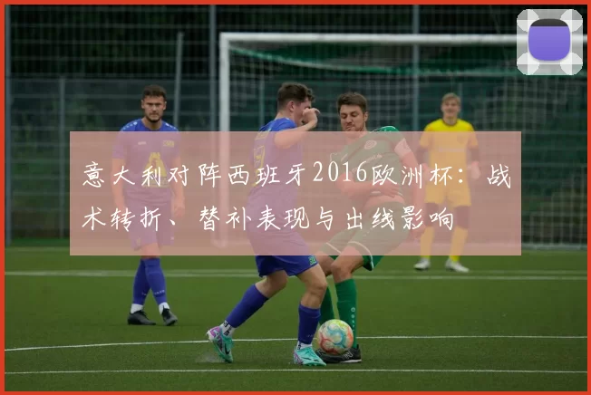 意大利对阵西班牙2016欧洲杯：战术转折、替补表现与出线影响