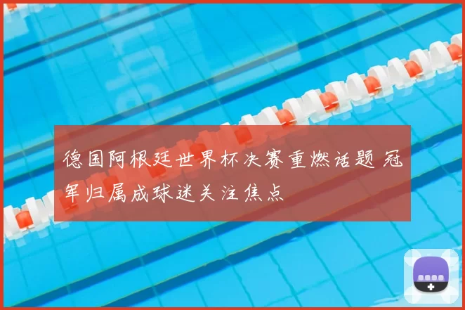 德国阿根廷世界杯决赛重燃话题 冠军归属成球迷关注焦点