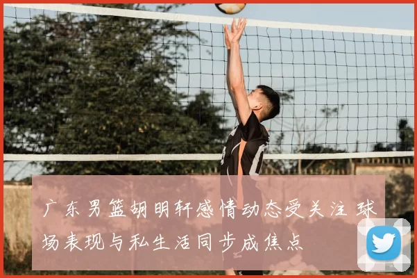 广东男篮胡明轩感情动态受关注 球场表现与私生活同步成焦点