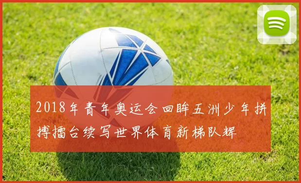 2018年青年奥运会回眸五洲少年拼搏擂台续写世界体育新梯队辉