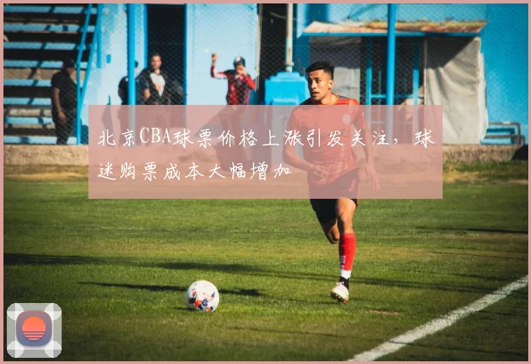 北京CBA球票价格上涨引发关注，球迷购票成本大幅增加
