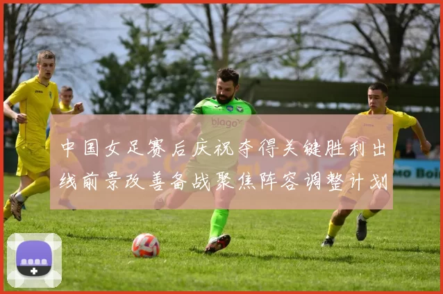 中国女足赛后庆祝夺得关键胜利出线前景改善备战聚焦阵容调整计划