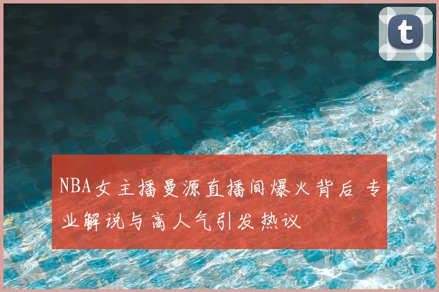 NBA女主播曼源直播间爆火背后 专业解说与高人气引发热议