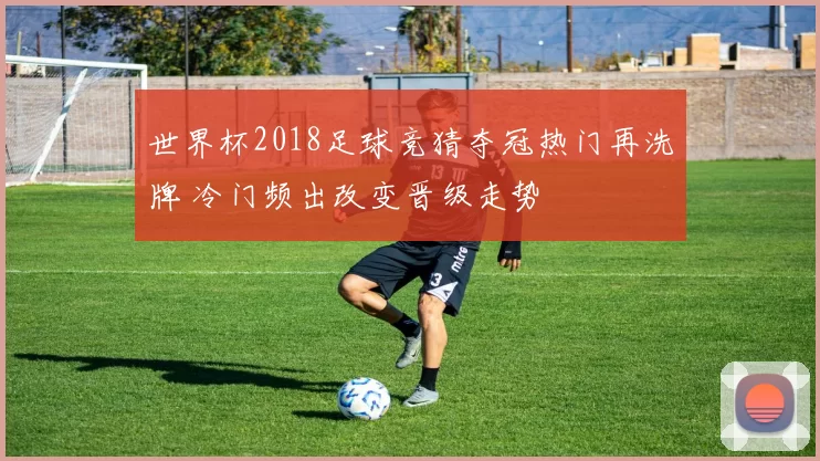 世界杯2018足球竞猜夺冠热门再洗牌 冷门频出改变晋级走势