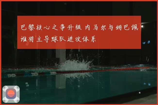 巴黎核心之争升级 内马尔与姆巴佩谁将主导球队进攻体系
