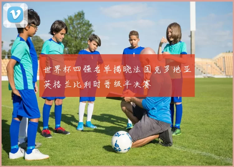 世界杯四强名单揭晓法国克罗地亚英格兰比利时晋级半决赛
