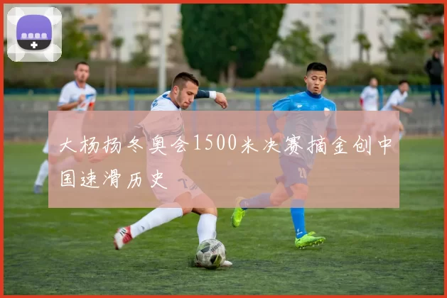 大杨扬冬奥会1500米决赛摘金创中国速滑历史