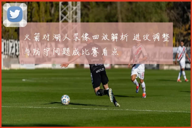 火箭对湖人录像回放解析 进攻调整与防守问题成比赛看点