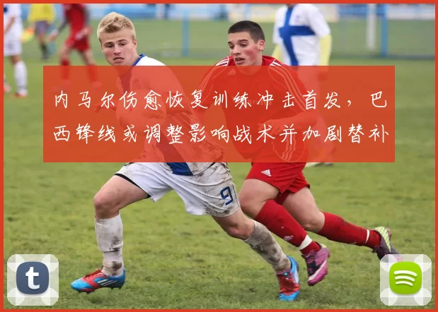 内马尔伤愈恢复训练冲击首发，巴西锋线或调整影响战术并加剧替补竞争