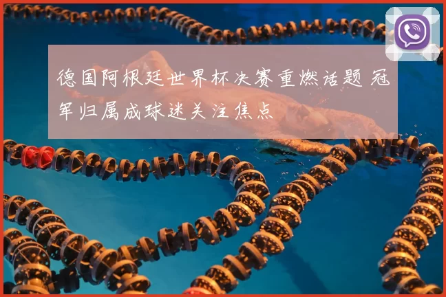 德国阿根廷世界杯决赛重燃话题 冠军归属成球迷关注焦点