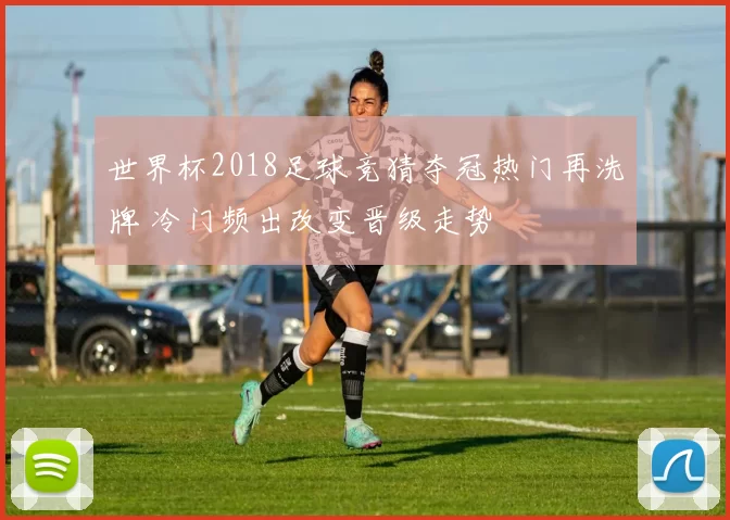 世界杯2018足球竞猜夺冠热门再洗牌 冷门频出改变晋级走势