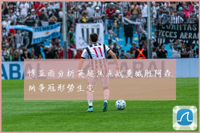 傅亚雨分析英超焦点战曼城胜阿森纳争冠形势生变