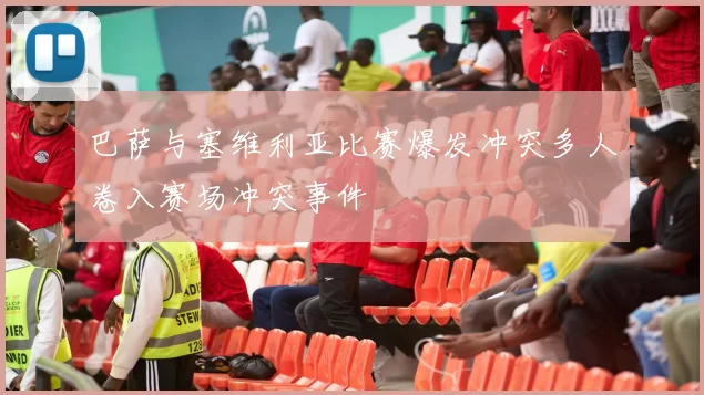 巴萨与塞维利亚比赛爆发冲突多人卷入赛场冲突事件