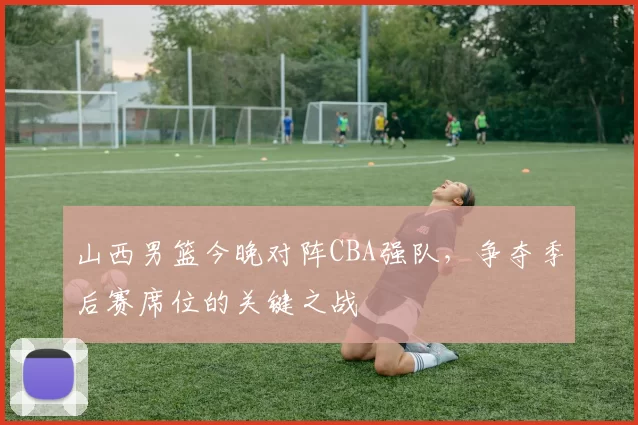 山西男篮今晚对阵CBA强队，争夺季后赛席位的关键之战