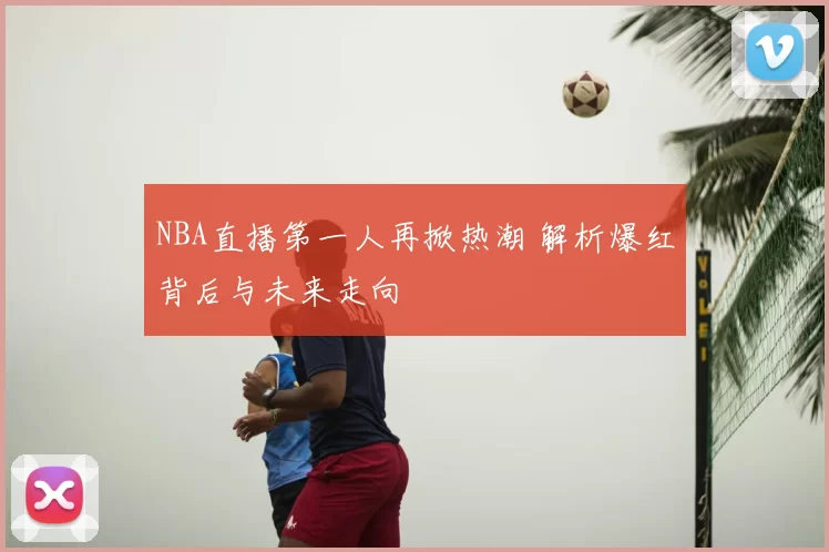 NBA直播第一人再掀热潮 解析爆红背后与未来走向