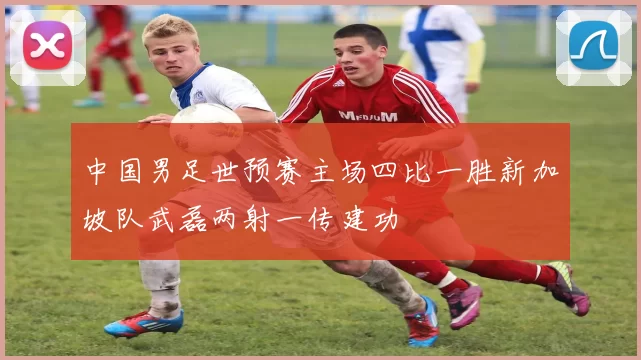 中国男足世预赛主场四比一胜新加坡队武磊两射一传建功