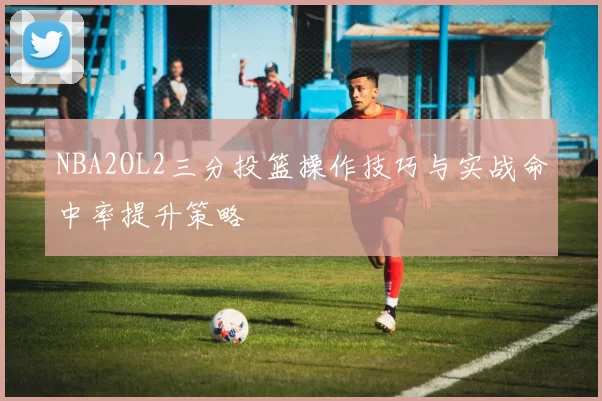NBA2OL2三分投篮操作技巧与实战命中率提升策略