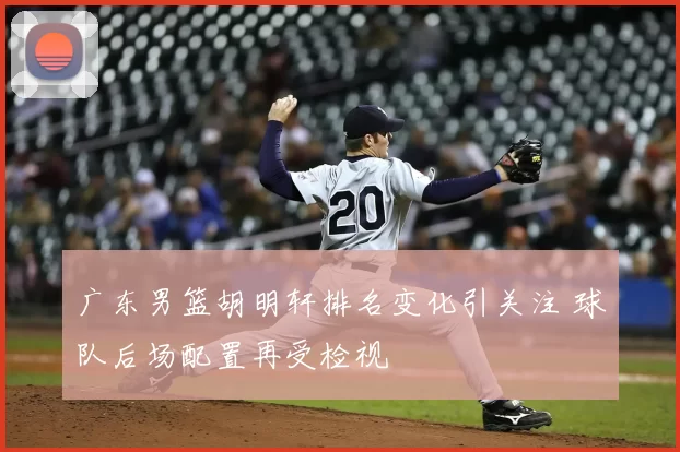 广东男篮胡明轩排名变化引关注 球队后场配置再受检视