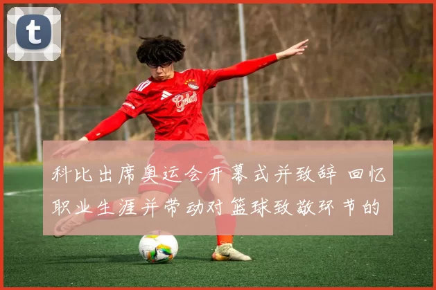 科比出席奥运会开幕式并致辞 回忆职业生涯并带动对篮球致敬环节的关注