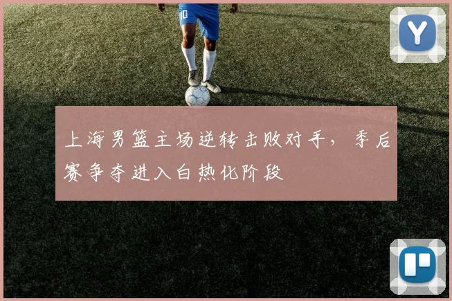 上海男篮主场逆转击败对手，季后赛争夺进入白热化阶段