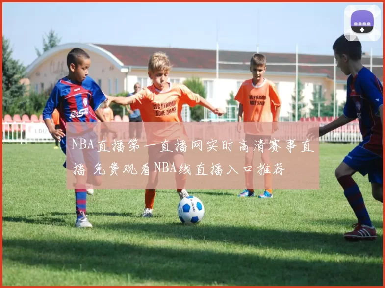 NBA直播第一直播网实时高清赛事直播 免费观看NBA线直播入口推荐