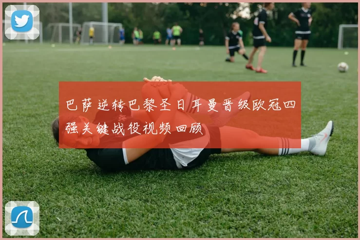 巴萨逆转巴黎圣日耳曼晋级欧冠四强关键战役视频回顾