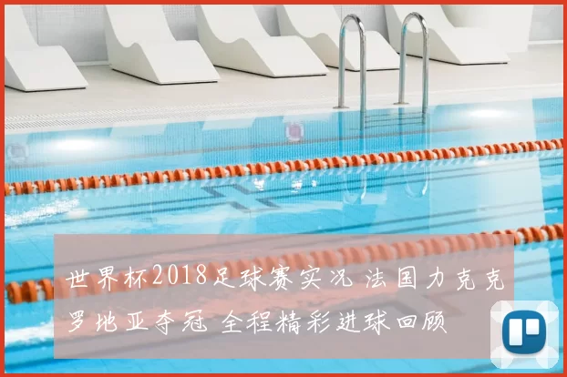 世界杯2018足球赛实况 法国力克克罗地亚夺冠 全程精彩进球回顾