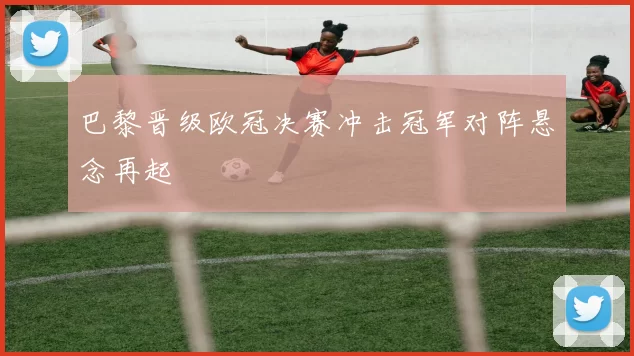 巴黎晋级欧冠决赛冲击冠军对阵悬念再起